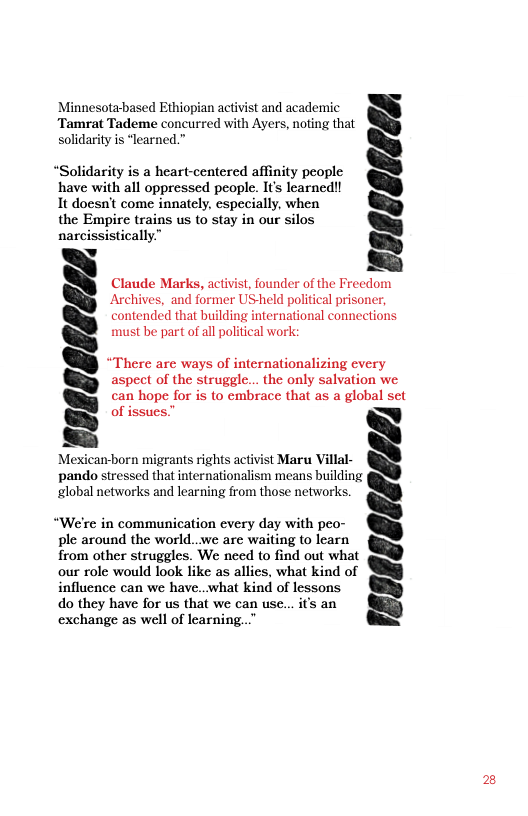 Minnesota-based Ethiopian activist and academic Tamrat Tademe concurred with Ayers, noting that solidarity is “learned.”  “Solidarity is a heart-centered affinity people have with all oppressed people. It learned! It doesn’t come innately, especially, when the Empire trains us to stay in our silos narcissistically.”  v  veasesecs  Claude Marks, activist, founder of the Freedom Archives, and former USheld political prisoner, contended that building international connections must be part of all political work:  ‘here are ways of internationalizing every aspect of the struggle... the only salvation we can hope for is to embrace that as a global set of issues”  )  Mexican-born migrants rights activist Maru Villal- pando stressed that internationalism means building global networks and learning from those networks.  “We’re in communication every day with peo- ple around the world...we are waiting to learn from other struggles. We need to find out what our role would look like as allies, what kind of influence can we have..what kind of lessons do they have for us that we can use... it’s an exchange as well of learning..  resgsoseessy  2 